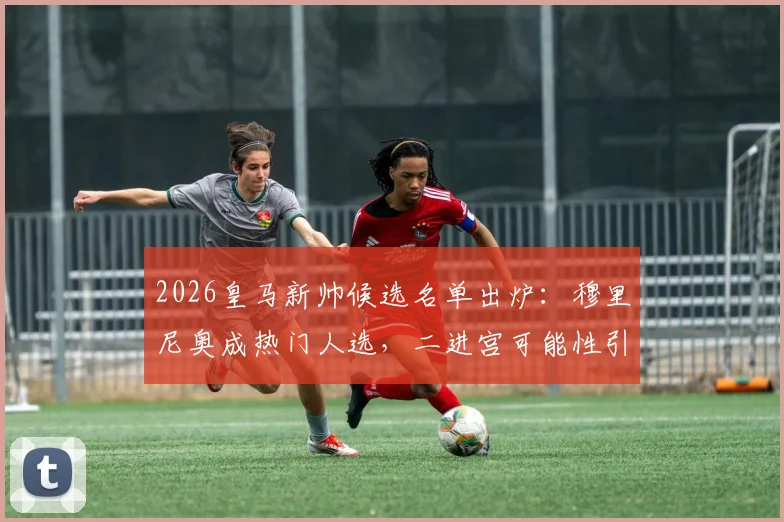 2026皇马新帅候选名单出炉：穆里尼奥成热门人选，二进宫可能性引发热议