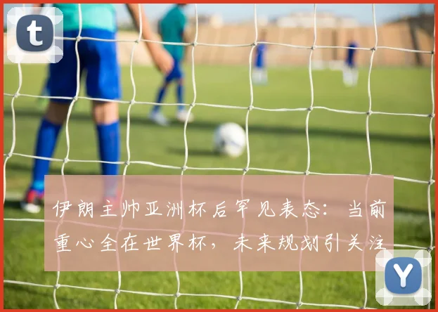 伊朗主帅亚洲杯后罕见表态：当前重心全在世界杯，未来规划引关注