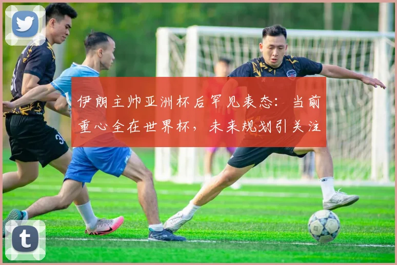 伊朗主帅亚洲杯后罕见表态：当前重心全在世界杯，未来规划引关注